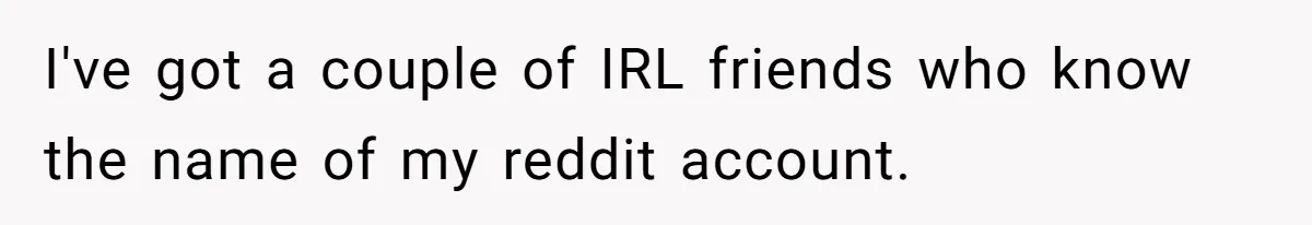I've got a couple of IRL friends who know the name of my reddit account.