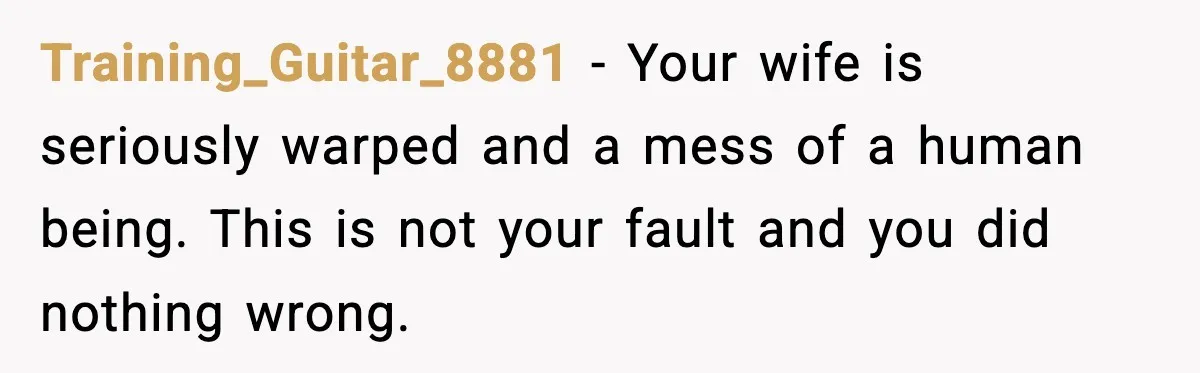 Training_Guitar_8881 − Your wife is seriously warped and a mess of a human being. This is not your fault and you did nothing wrong.
