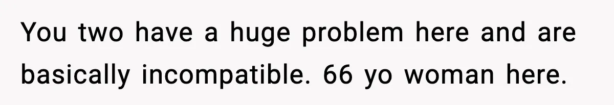 You two have a huge problem here and are basically incompatible. 66 yo woman here.