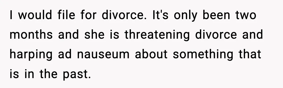I would file for divorce. It's only been two months and she is threatening divorce and harping ad nauseum about something that is in the past.