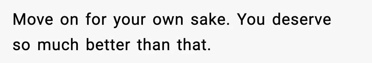 Move on for your own sake. You deserve so much better than that.