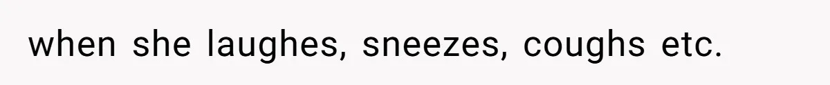 when she laughes, sneezes, coughs etc.