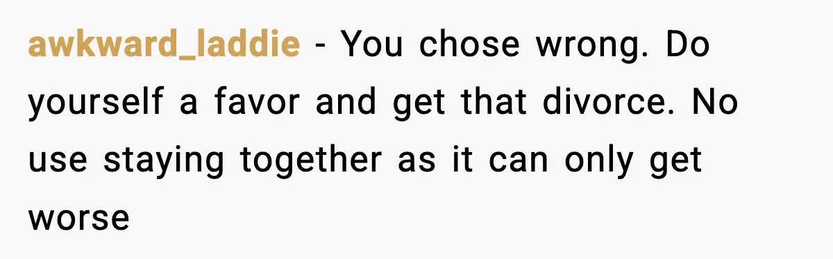 awkward_laddie − You chose wrong. Do yourself a favor and get that divorce. No use staying together as it can only get worse
