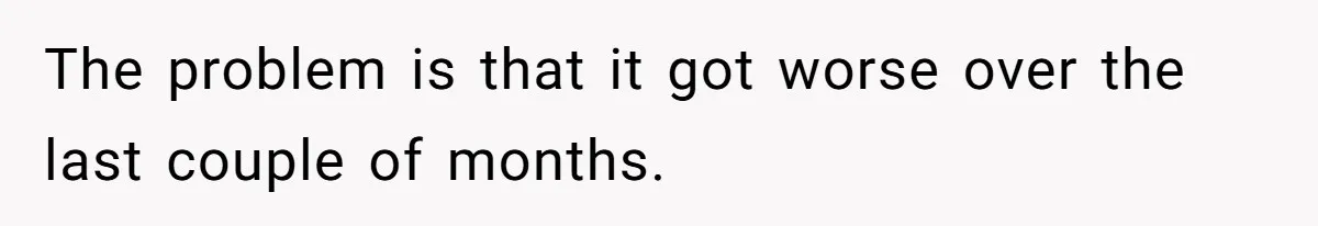 The problem is that it got worse over the last couple of months.