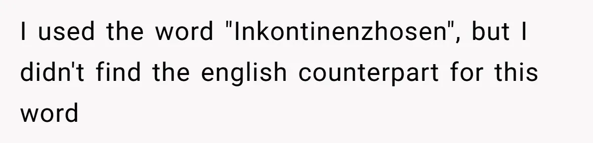 I used the word "Inkontinenzhosen", but I didn't find the english counterpart for this word