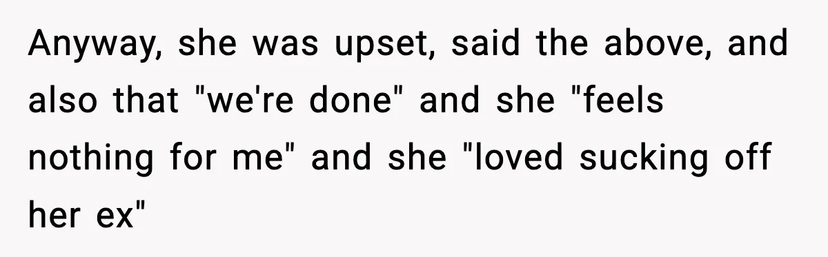 Anyway, she was upset, said the above, and also that "we're done" and she "feels nothing for me" and she "loved sucking off her ex"