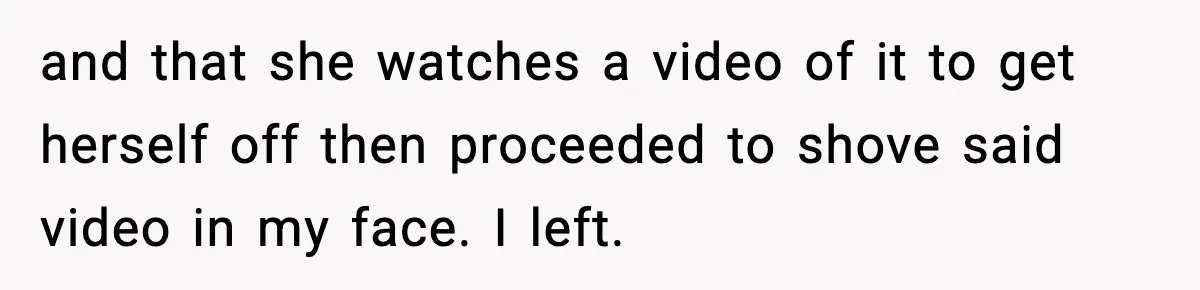and that she watches a video of it to get herself off then proceeded to shove said video in my face. I left.