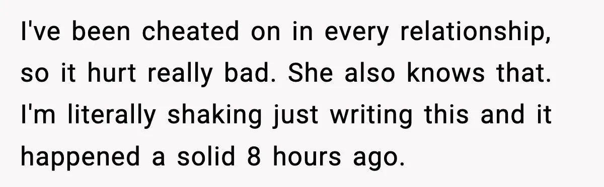 I've been cheated on in every relationship, so it hurt really bad. She also knows that. I'm literally shaking just writing this and it happened a solid 8 hours ago.