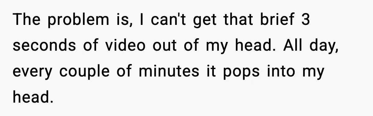 The problem is, I can't get that brief 3 seconds of video out of my head. All day, every couple of minutes it pops into my head.