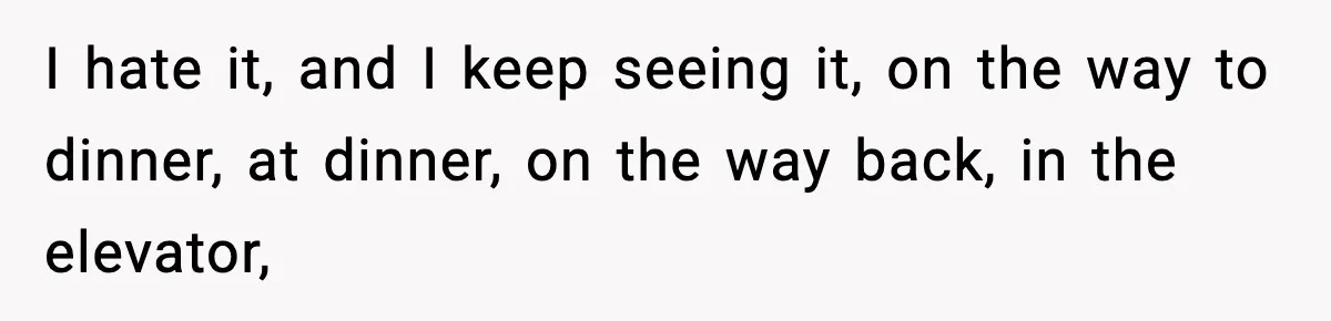 I hate it, and I keep seeing it, on the way to dinner, at dinner, on the way back, in the elevator,
