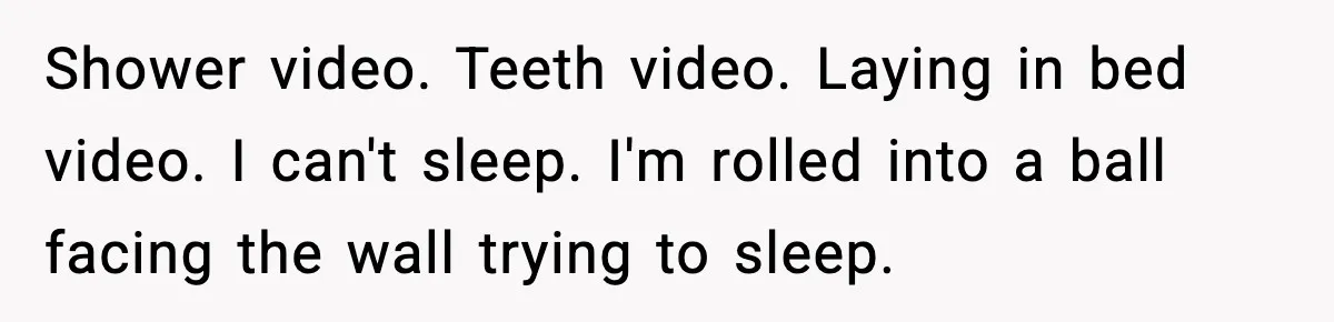 Shower video. Teeth video. Laying in bed video. I can't sleep. I'm rolled into a ball facing the wall trying to sleep.