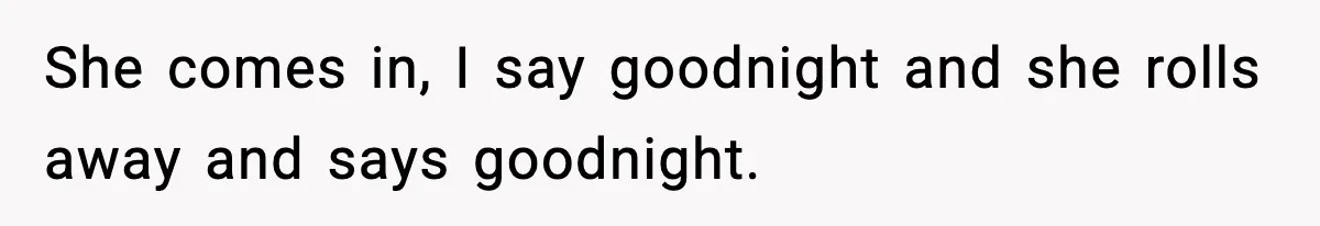She comes in, I say goodnight and she rolls away and says goodnight.