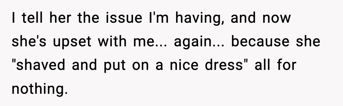 I tell her the issue I'm having, and now she's upset with me... again... because she "shaved and put on a nice dress" all for nothing.