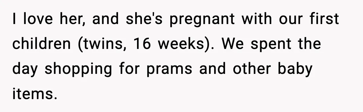 I love her, and she's pregnant with our first children (twins, 16 weeks). We spent the day shopping for prams and other baby items.