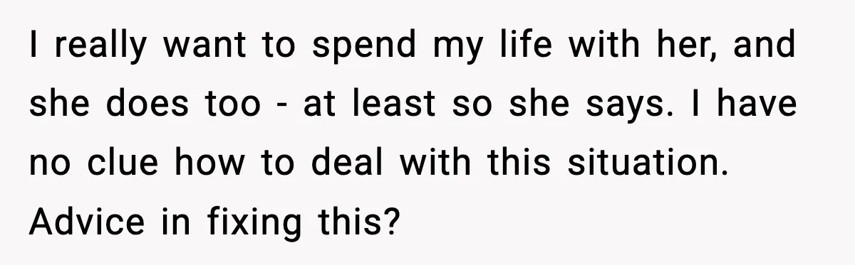 I really want to spend my life with her, and she does too - at least so she says. I have no clue how to deal with this situation. Advice...