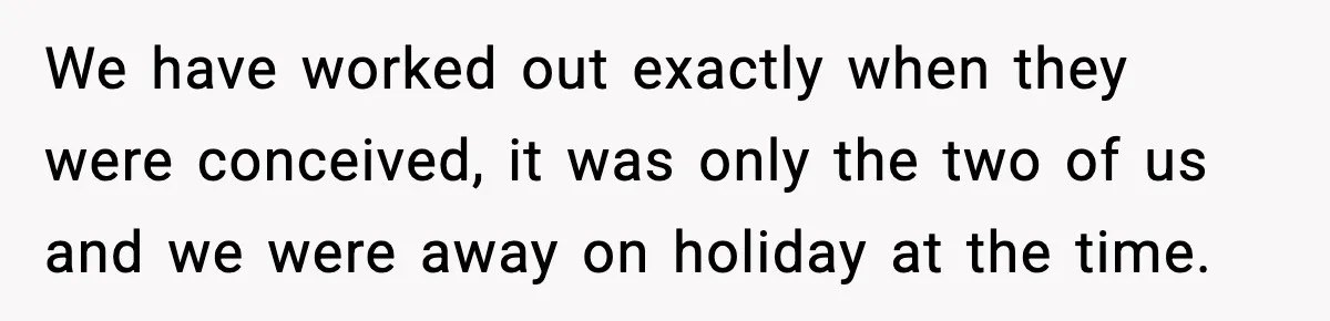 We have worked out exactly when they were conceived, it was only the two of us and we were away on holiday at the time.