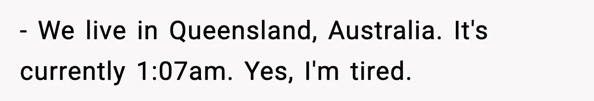 - We live in Queensland, Australia. It's currently 1:07am. Yes, I'm tired.