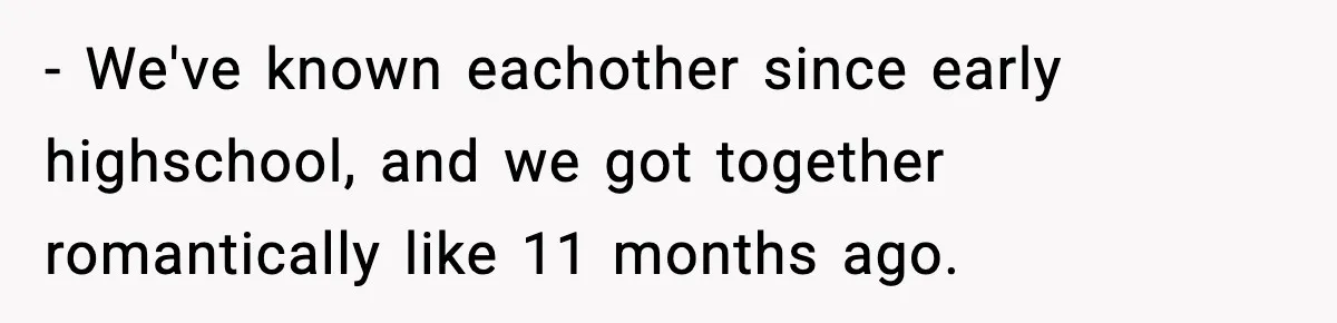- We've known eachother since early highschool, and we got together romantically like 11 months ago.