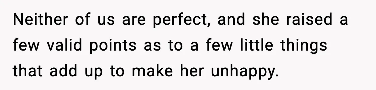 Neither of us are perfect, and she raised a few valid points as to a few little things that add up to make her unhappy.