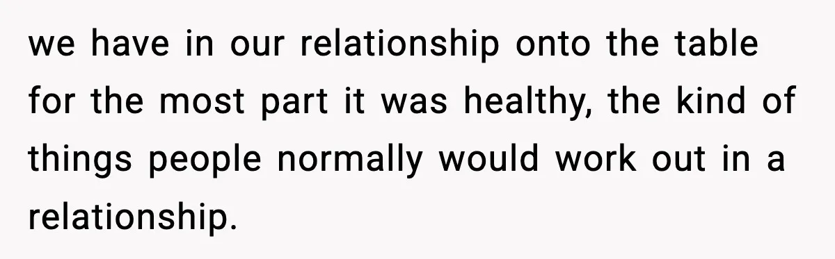 we have in our relationship onto the table for the most part it was healthy, the kind of things people normally would work out in a relationship.