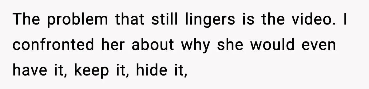 The problem that still lingers is the video. I confronted her about why she would even have it, keep it, hide it,