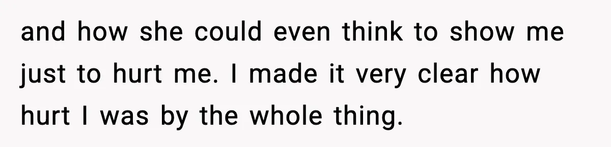 and how she could even think to show me just to hurt me. I made it very clear how hurt I was by the whole thing.