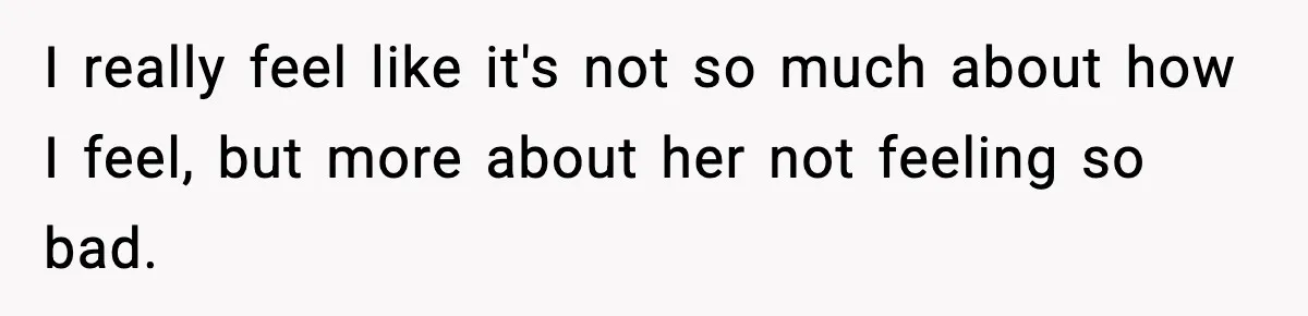 I really feel like it's not so much about how I feel, but more about her not feeling so bad.