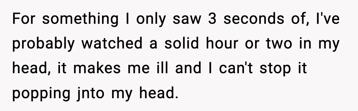 For something I only saw 3 seconds of, I've probably watched a solid hour or two in my head, it makes me ill and I can't stop it popping jnto...