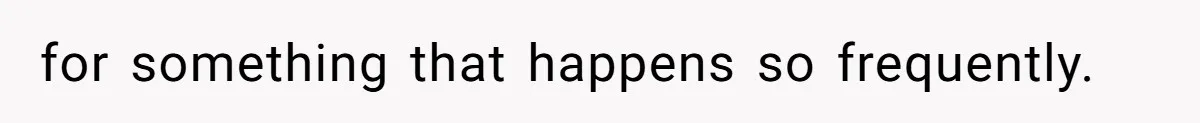 for something that happens so frequently.