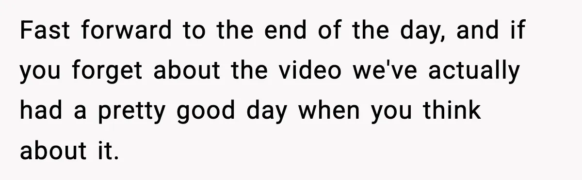 Fast forward to the end of the day, and if you forget about the video we've actually had a pretty good day when you think about it.