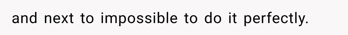 and next to impossible to do it perfectly.