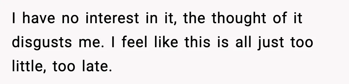 I have no interest in it, the thought of it disgusts me. I feel like this is all just too little, too late.