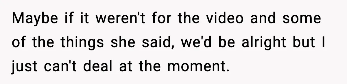 Maybe if it weren't for the video and some of the things she said, we'd be alright but I just can't deal at the moment.