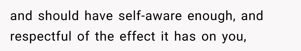 and should have self-aware enough, and respectful of the effect it has on you,