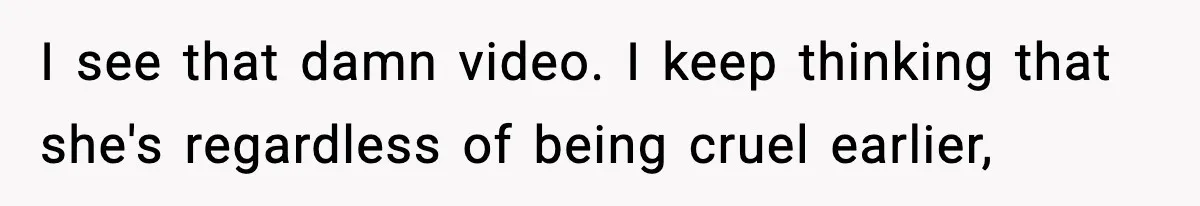 I see that damn video. I keep thinking that she's regardless of being cruel earlier,