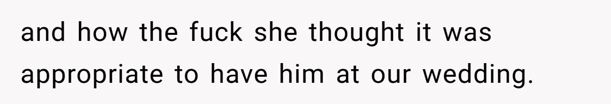 and how the fuck she thought it was appropriate to have him at our wedding.