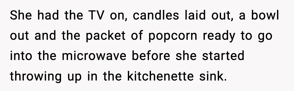 She had the TV on, candles laid out, a bowl out and the packet of popcorn ready to go into the microwave before she started throwing up in the kitchenette...