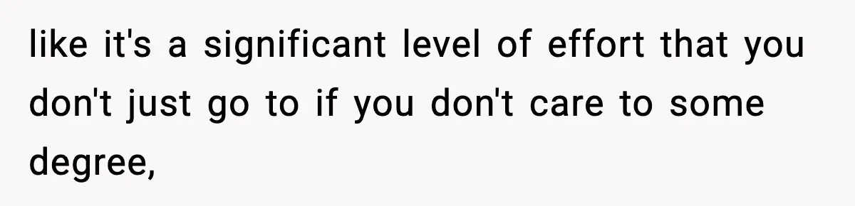 like it's a significant level of effort that you don't just go to if you don't care to some degree,