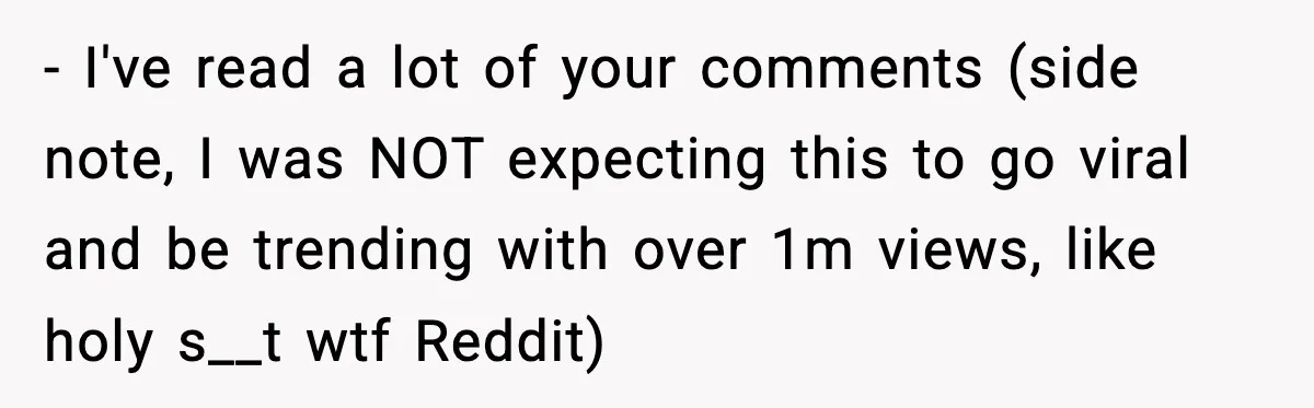 - I've read a lot of your comments (side note, I was NOT expecting this to go viral and be trending with over 1m views, like holy s__t wtf Reddit)