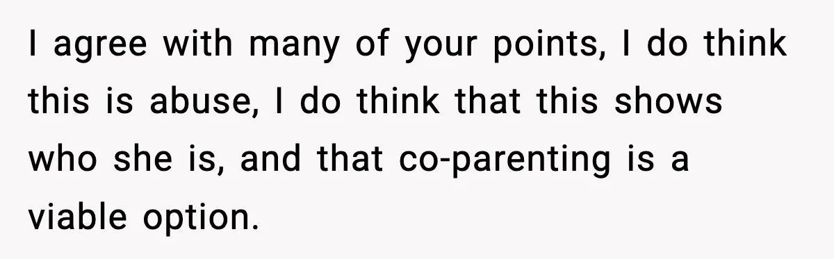 I agree with many of your points, I do think this is abuse, I do think that this shows who she is, and that co-parenting is a viable option.