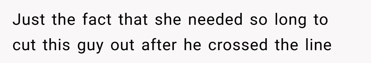 Just the fact that she needed so long to cut this guy out after he crossed the line