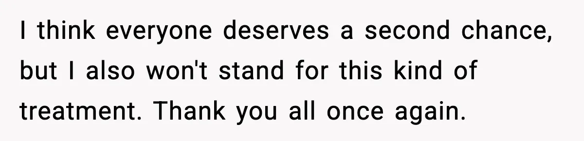 I think everyone deserves a second chance, but I also won't stand for this kind of treatment. Thank you all once again.