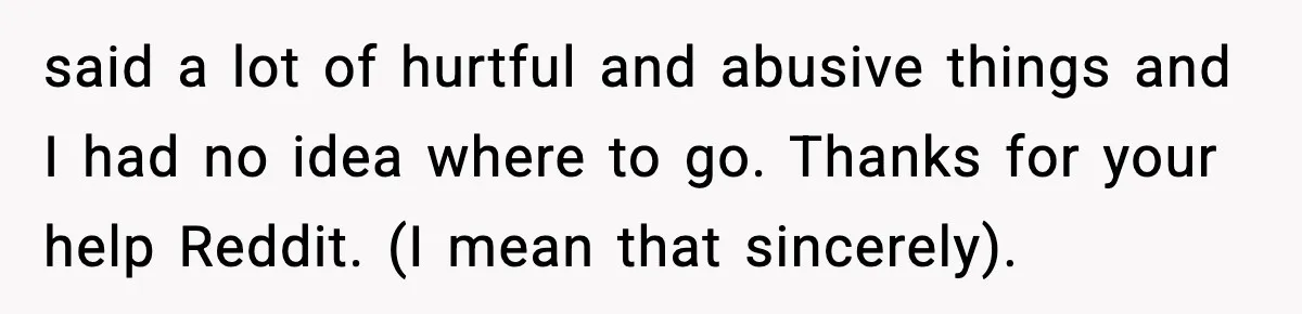 said a lot of hurtful and abusive things and I had no idea where to go. Thanks for your help Reddit. (I mean that sincerely).