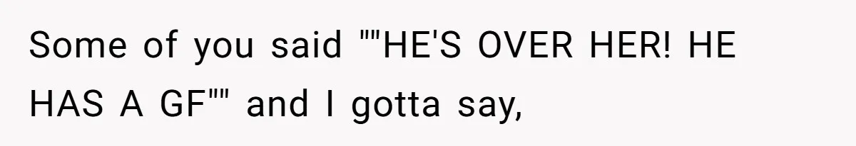 Some of you said ""HE'S OVER HER! HE HAS A GF"" and I gotta say,