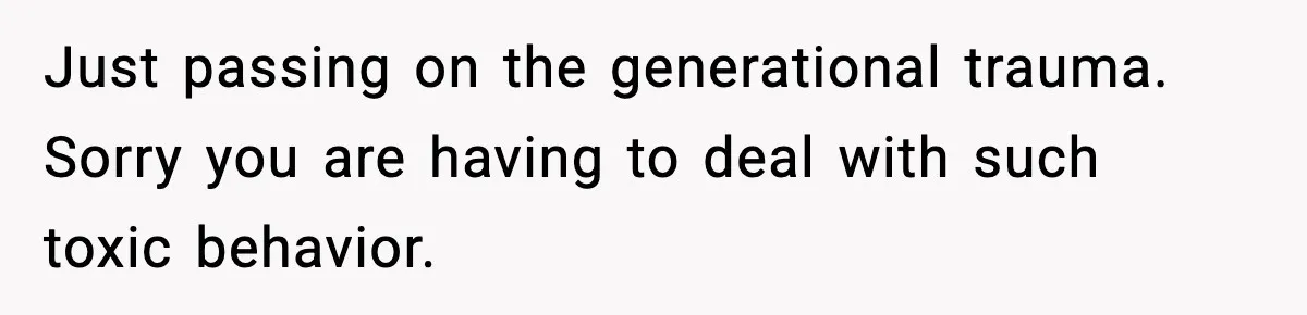 Just passing on the generational trauma. Sorry you are having to deal with such toxic behavior.