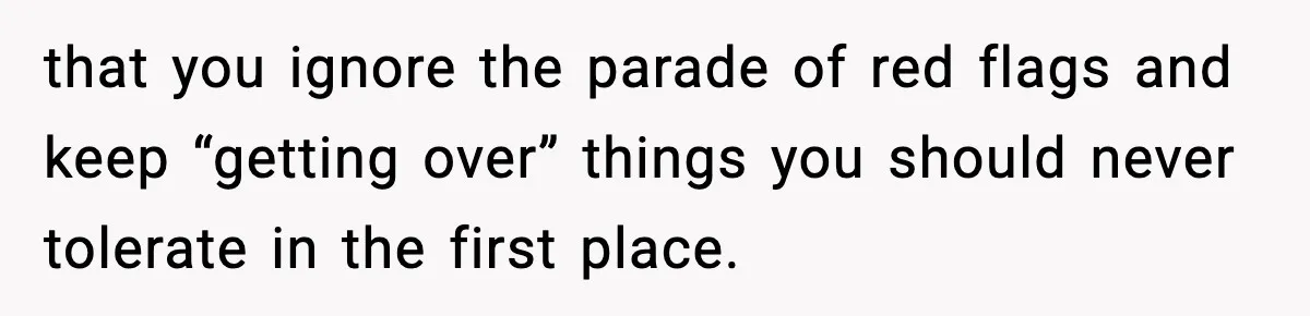 that you ignore the parade of red flags and keep “getting over” things you should never tolerate in the first place.