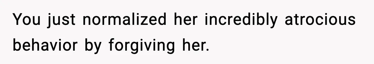 You just normalized her incredibly atrocious behavior by forgiving her.