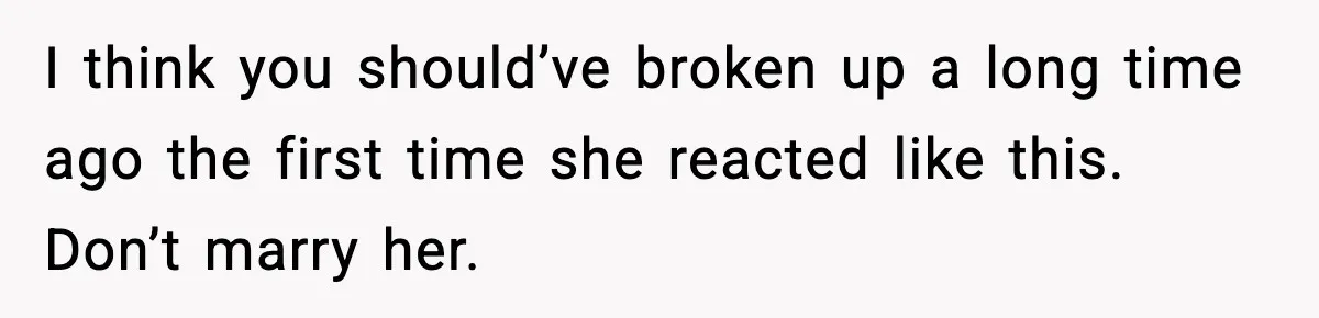 I think you should’ve broken up a long time ago the first time she reacted like this. Don’t marry her.