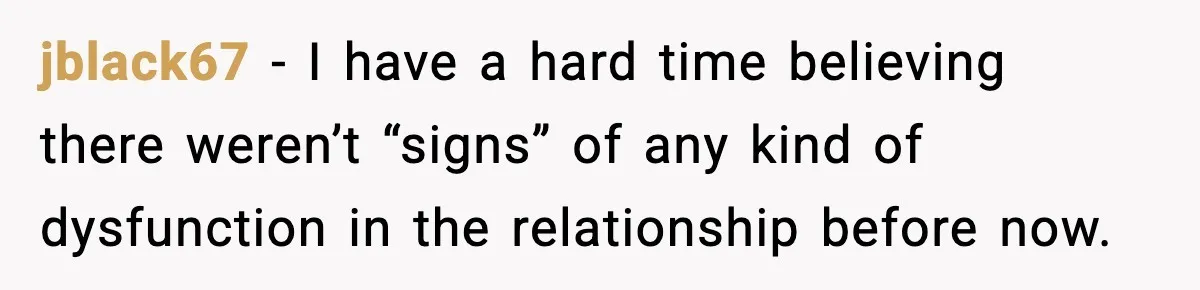 jblack67 − I have a hard time believing there weren’t “signs” of any kind of dysfunction in the relationship before now.