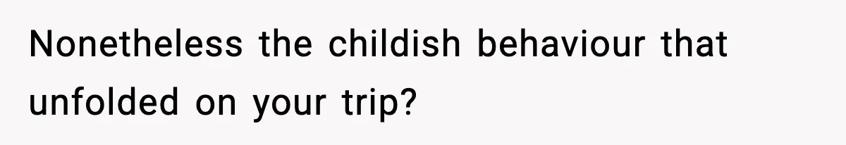 Nonetheless the childish behaviour that unfolded on your trip?